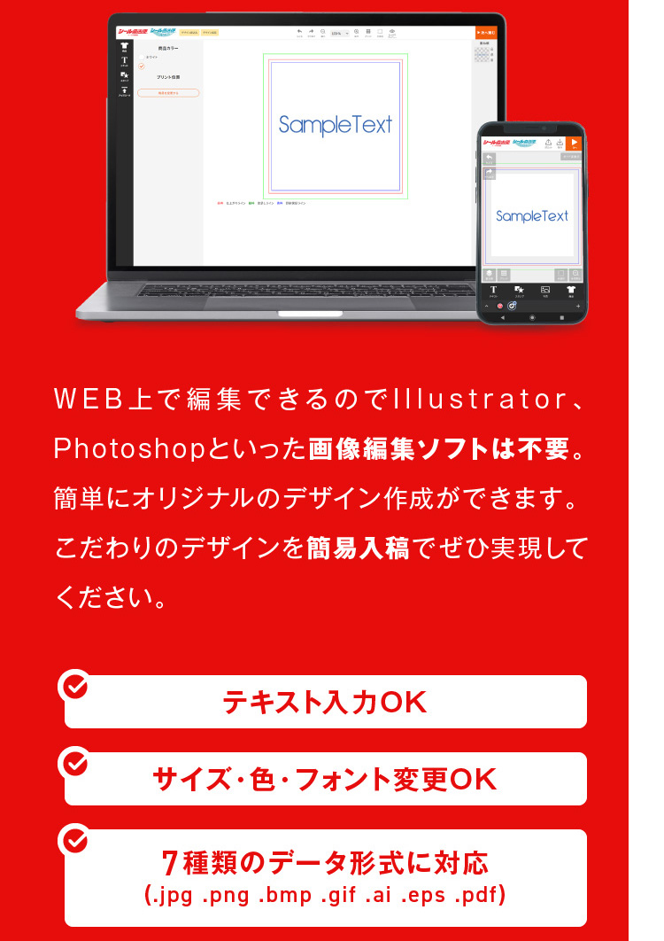 WEB上で編集できるのでIllustrator、Photoshopといった画像編集ソフトは不要。簡単にオリジナルのデザイン作成ができます。こだわりのデザインを簡易入稿でぜひ実現してください。,テキスト入力OK,サイズ・色・フォント変更OK,7種類のデータ形式に対応(.jpg .png .bmp .gif .ai .eps .pdf)